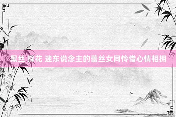 黑丝 探花 迷东说念主的蕾丝女同怜惜心情相拥