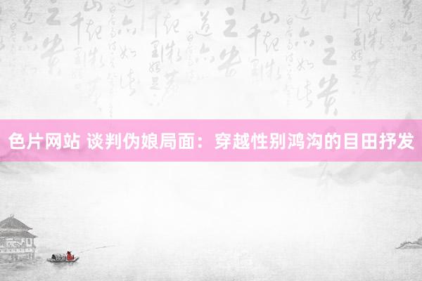 色片网站 谈判伪娘局面：穿越性别鸿沟的目田抒发