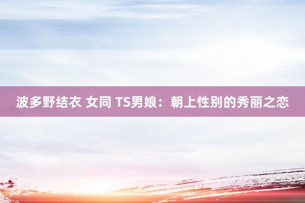 波多野结衣 女同 TS男娘：朝上性别的秀丽之恋
