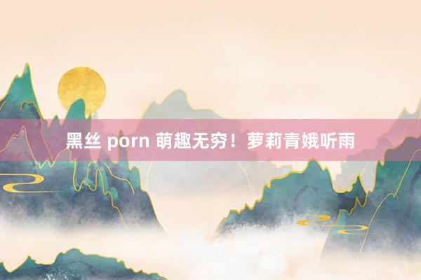 黑丝 porn 萌趣无穷！萝莉青娥听雨