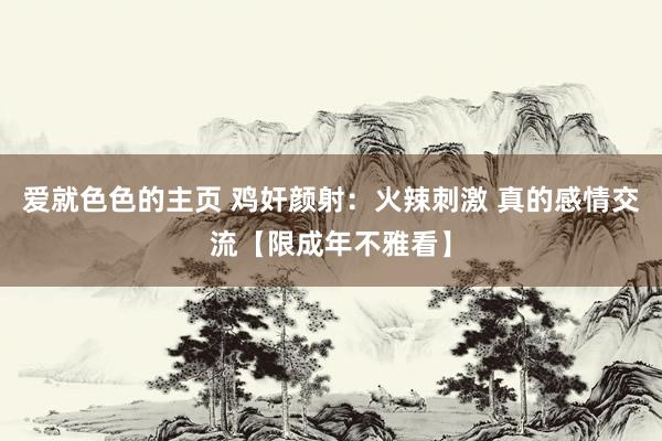 爱就色色的主页 鸡奸颜射：火辣刺激 真的感情交流【限成年不雅看】