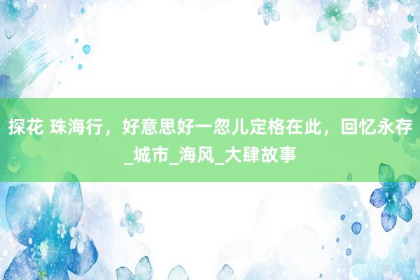 探花 珠海行，好意思好一忽儿定格在此，回忆永存_城市_海风_大肆故事