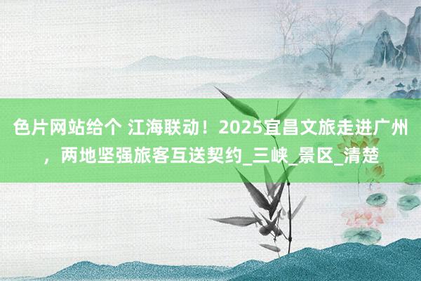 色片网站给个 江海联动！2025宜昌文旅走进广州，两地坚强旅客互送契约_三峡_景区_清楚