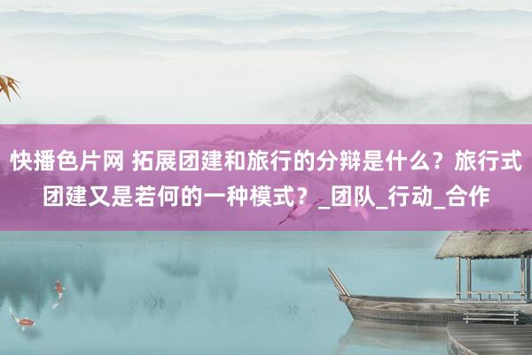 快播色片网 拓展团建和旅行的分辩是什么？旅行式团建又是若何的一种模式？_团队_行动_合作