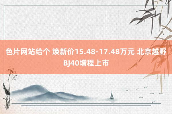 色片网站给个 焕新价15.48-17.48万元 北京越野BJ40增程上市