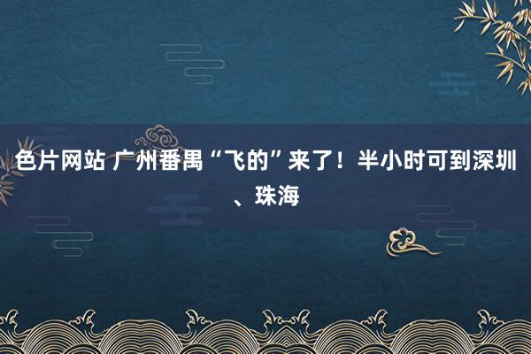 色片网站 广州番禺“飞的”来了！半小时可到深圳、珠海