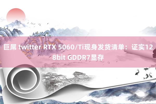 巨屌 twitter RTX 5060/Ti现身发货清单：证实128bit GDDR7显存