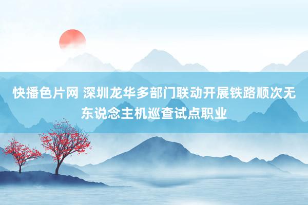 快播色片网 深圳龙华多部门联动开展铁路顺次无东说念主机巡查试点职业
