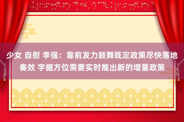 少女 自慰 李强：靠前发力鼓舞既定政策尽快落地奏效 字据方位需要实时推出新的增量政策