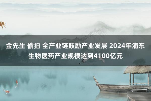 金先生 偷拍 全产业链鼓励产业发展 2024年浦东生物医药产业规模达到4100亿元