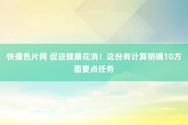 快播色片网 促进健康花消！这份有计算明确10方面要点任务