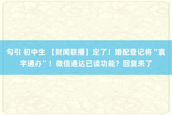 勾引 初中生 【财闻联播】定了！婚配登记将“寰宇通办”！微信通达已读功能？回复来了