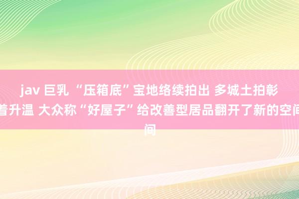 jav 巨乳 “压箱底”宝地络续拍出 多城土拍彰着升温 大众称“好屋子”给改善型居品翻开了新的空间