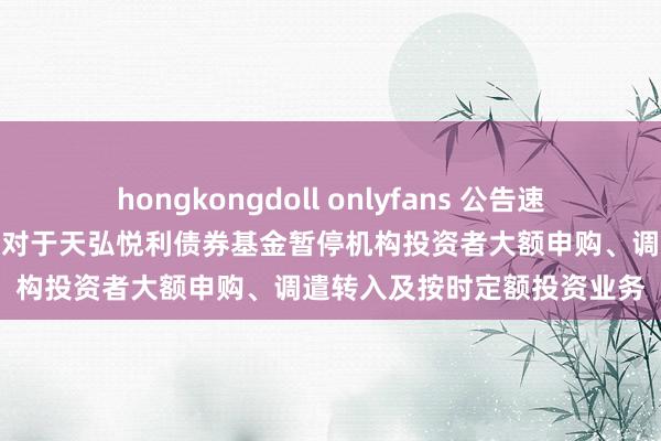 hongkongdoll onlyfans 公告速递：天弘基金解决有限公司对于天弘悦利债券基金暂停机构投资者大额申购、调遣转入及按时定额投资业务