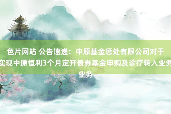 色片网站 公告速递：中原基金惩处有限公司对于实现中原恒利3个月定开债券基金申购及诊疗转入业务