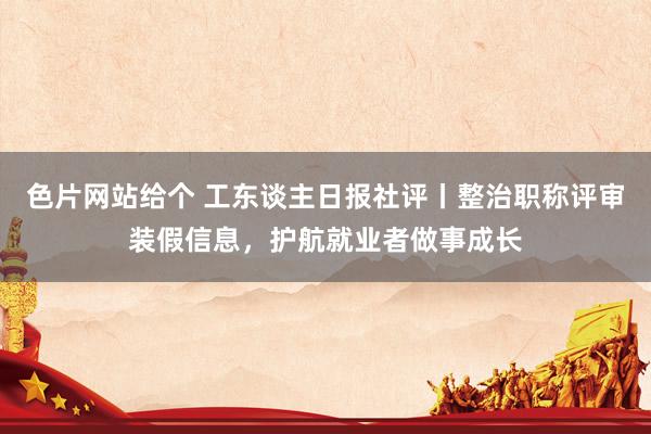 色片网站给个 工东谈主日报社评丨整治职称评审装假信息，护航就业者做事成长