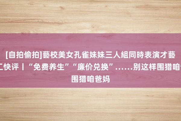 [自拍偷拍]藝校美女孔雀妹妹三人組同時表演才藝 中工快评丨“免费养生”“廉价兑换”……别这样围猎咱爸妈