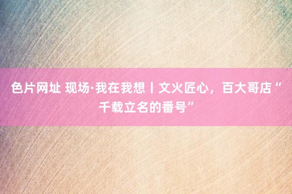色片网址 现场·我在我想丨文火匠心，百大哥店“千载立名的番号”