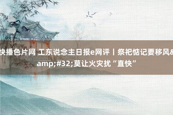 快播色片网 工东说念主日报e网评丨祭祀惦记要移风&#32;莫让火灾扰“直快”