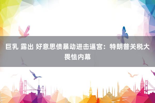 巨乳 露出 好意思债暴动进击逼宫：特朗普关税大畏怯内幕