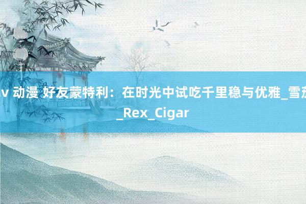 av 动漫 好友蒙特利：在时光中试吃千里稳与优雅_雪茄_Rex_Cigar