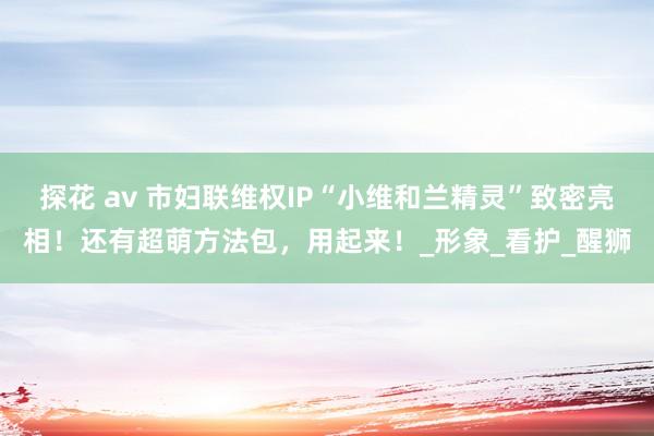 探花 av 市妇联维权IP“小维和兰精灵”致密亮相！还有超萌方法包，用起来！_形象_看护_醒狮