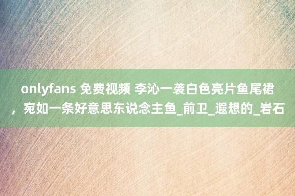 onlyfans 免费视频 李沁一袭白色亮片鱼尾裙，宛如一条好意思东说念主鱼_前卫_遐想的_岩石