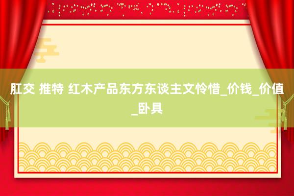 肛交 推特 红木产品东方东谈主文怜惜_价钱_价值_卧具