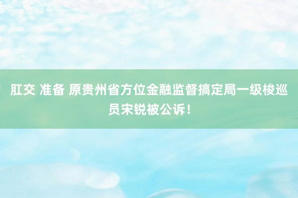 肛交 准备 原贵州省方位金融监督搞定局一级梭巡员宋锐被公诉！