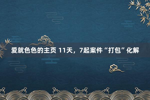爱就色色的主页 11天，7起案件“打包”化解