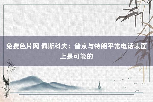 免费色片网 佩斯科夫：普京与特朗平常电话表面上是可能的