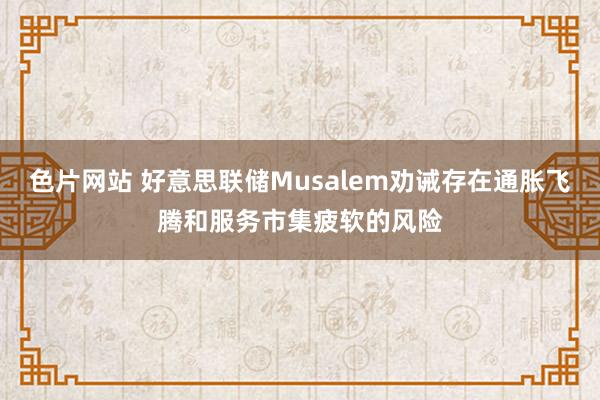 色片网站 好意思联储Musalem劝诫存在通胀飞腾和服务市集疲软的风险