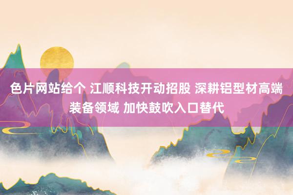 色片网站给个 江顺科技开动招股 深耕铝型材高端装备领域 加快鼓吹入口替代