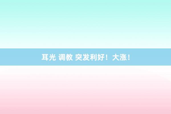 耳光 调教 突发利好！大涨！
