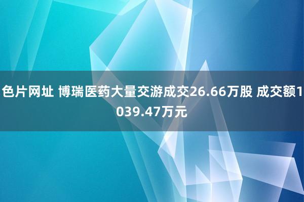 色片网址 博瑞医药大量交游成交26.66万股 成交额1039.47万元
