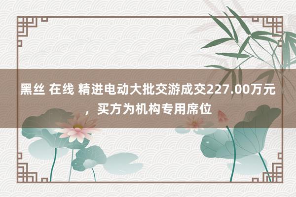 黑丝 在线 精进电动大批交游成交227.00万元，买方为机构专用席位