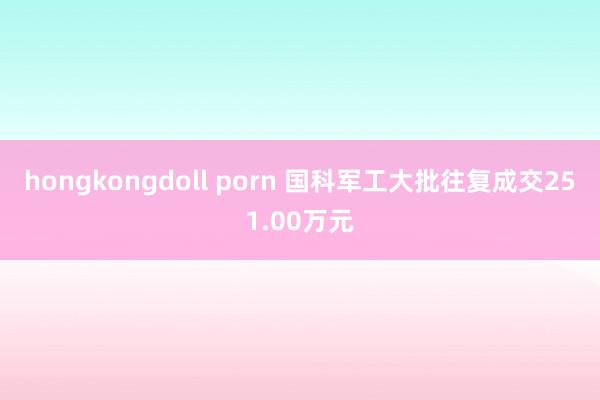 hongkongdoll porn 国科军工大批往复成交251.00万元