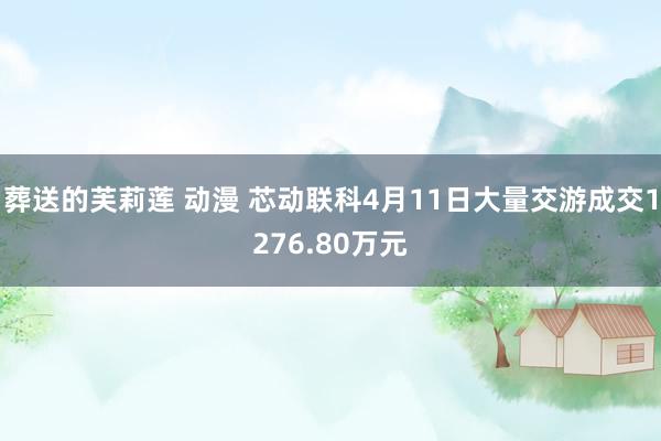 葬送的芙莉莲 动漫 芯动联科4月11日大量交游成交1276.80万元