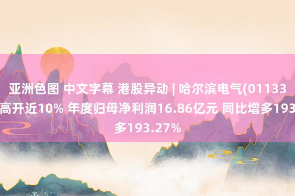 亚洲色图 中文字幕 港股异动 | 哈尔滨电气(01133)绩后高开近10% 年度归母净利润16.86亿元 同比增多193.27%