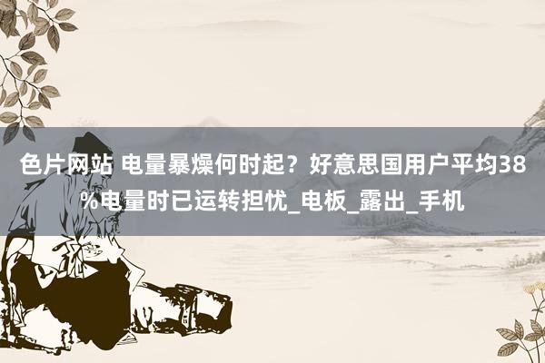 色片网站 电量暴燥何时起？好意思国用户平均38%电量时已运转担忧_电板_露出_手机