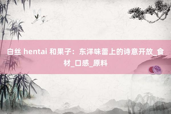 白丝 hentai 和果子：东洋味蕾上的诗意开放_食材_口感_原料