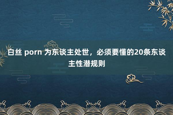白丝 porn 为东谈主处世，必须要懂的20条东谈主性潜规则