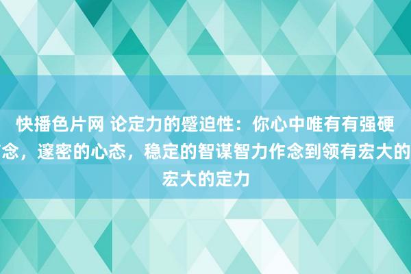 快播色片网 论定力的蹙迫性：你心中唯有有强硬的信念，邃密的心态，稳定的智谋智力作念到领有宏大的定力
