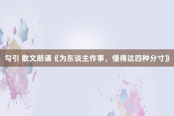 勾引 散文朗诵《为东谈主作事，懂得这四种分寸》