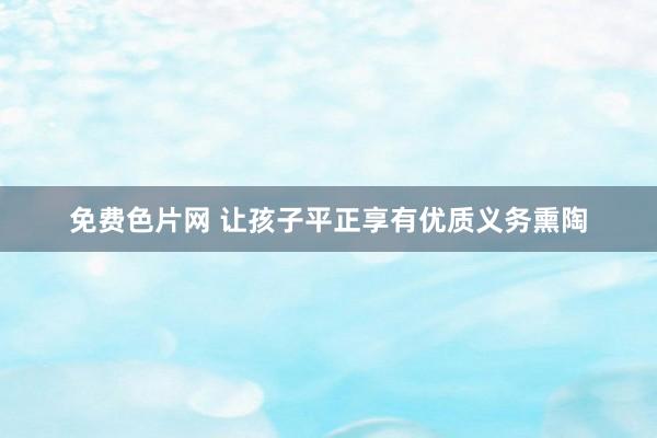 免费色片网 让孩子平正享有优质义务熏陶