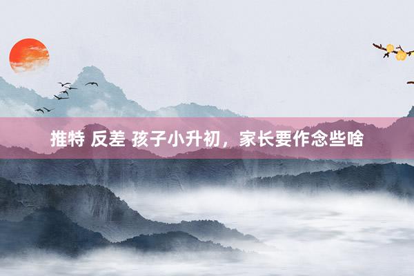 推特 反差 孩子小升初，家长要作念些啥