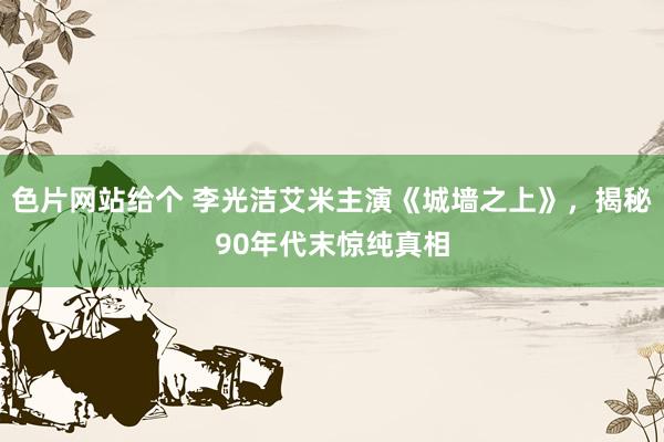 色片网站给个 李光洁艾米主演《城墙之上》，揭秘90年代末惊纯真相
