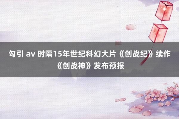 勾引 av 时隔15年世纪科幻大片《创战纪》续作《创战神》发布预报