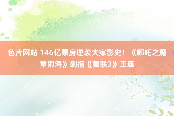 色片网站 146亿票房逆袭大家影史！《哪吒之魔童闹海》剑指《复联3》王座