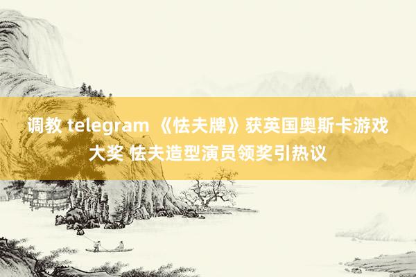 调教 telegram 《怯夫牌》获英国奥斯卡游戏大奖 怯夫造型演员领奖引热议